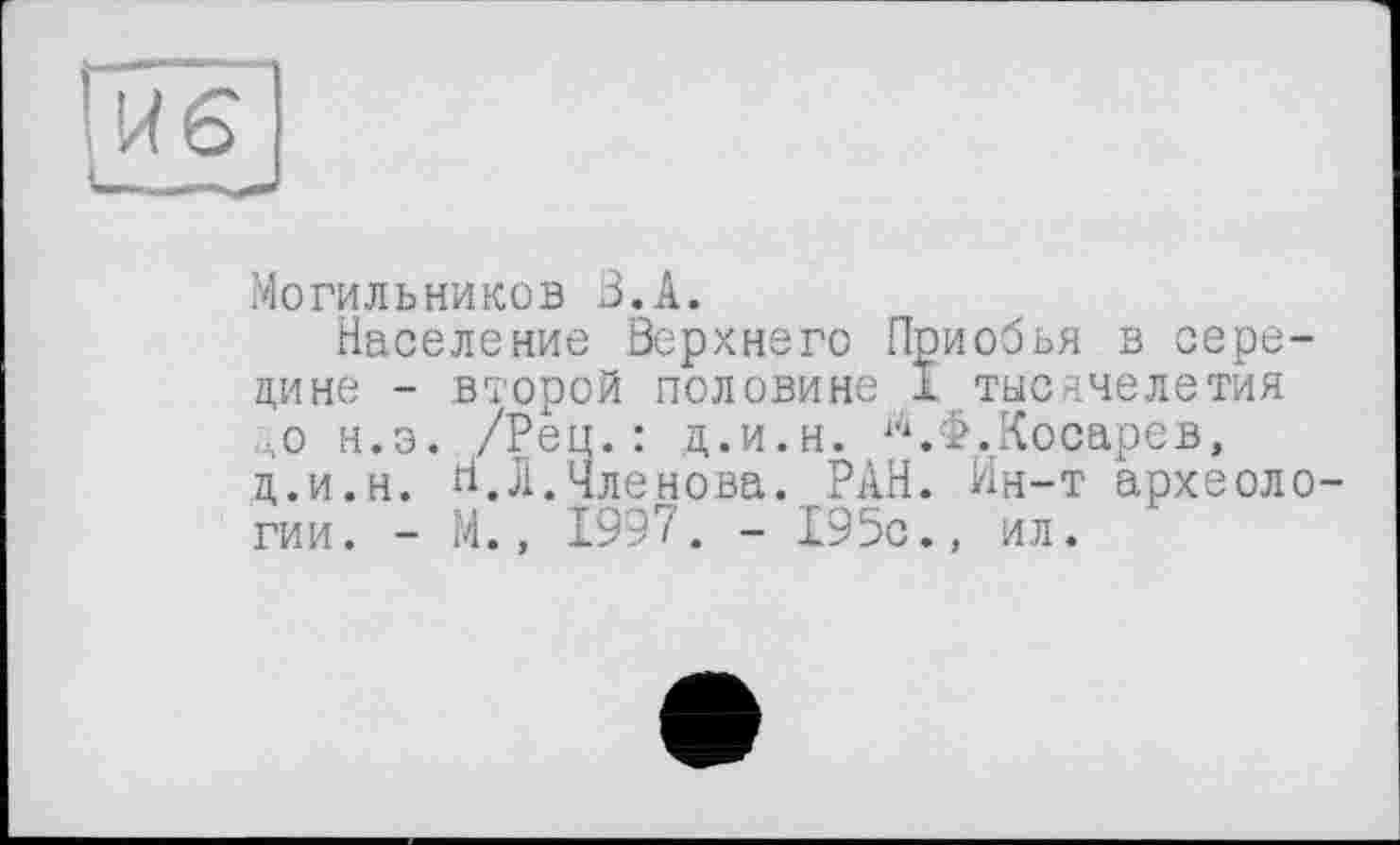 ﻿Могильников В.А.
Население Верхнего Приобья в середине - второй половине I тысячелетия до н.э. /Рец.: ц.и.н. ^.Ф.Косарев, ц.и.н. И.Л.Членова. РАН. Ин-т археологии. - М., 1997. - 195с., ил.